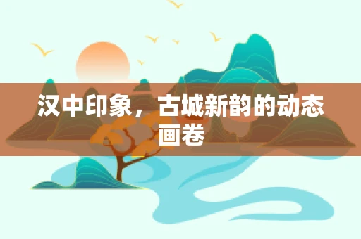 汉中印象，古城新韵的动态画卷