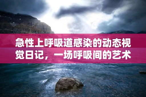 急性上呼吸道感染的动态视觉日记，一场呼吸间的艺术