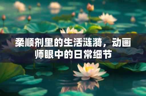 柔顺剂里的生活涟漪，动画师眼中的日常细节