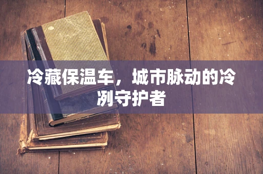 冷藏保温车，城市脉动的冷冽守护者