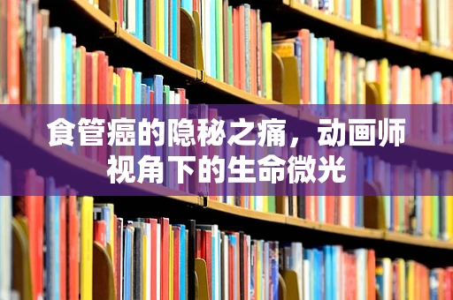 食管癌的隐秘之痛，动画师视角下的生命微光