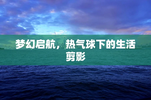 梦幻启航，热气球下的生活剪影