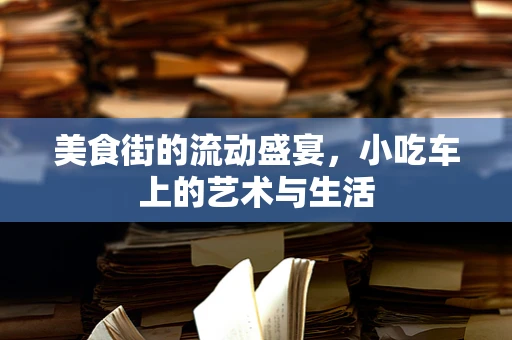 美食街的流动盛宴，小吃车上的艺术与生活