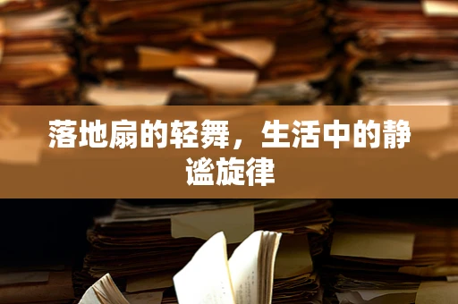 落地扇的轻舞，生活中的静谧旋律