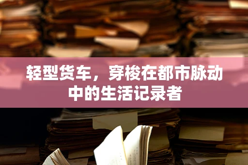 轻型货车，穿梭在都市脉动中的生活记录者