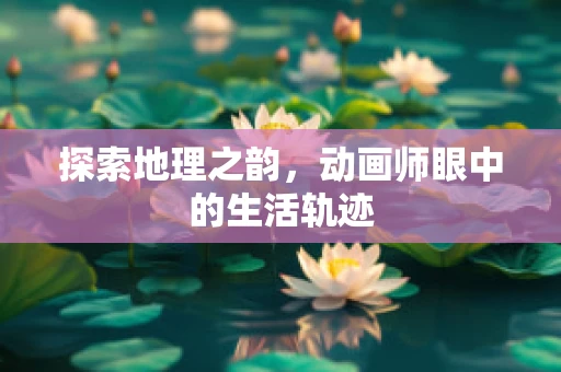 探索地理之韵，动画师眼中的生活轨迹