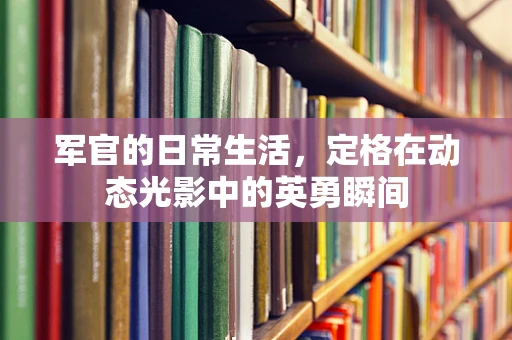 军官的日常生活，定格在动态光影中的英勇瞬间