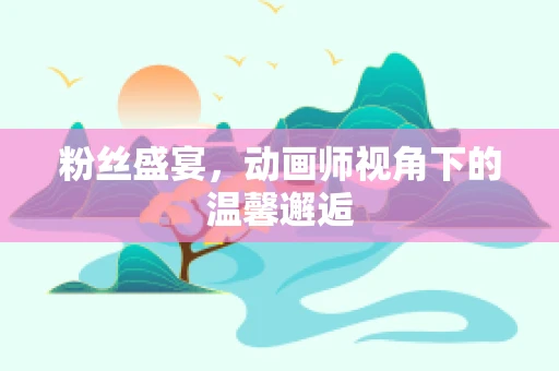 粉丝盛宴，动画师视角下的温馨邂逅