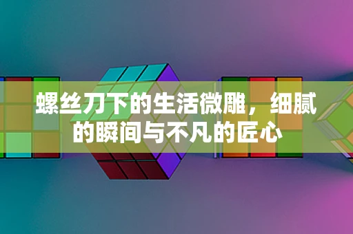 螺丝刀下的生活微雕，细腻的瞬间与不凡的匠心