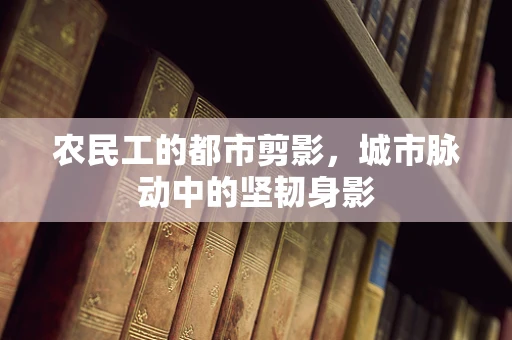 农民工的都市剪影，城市脉动中的坚韧身影